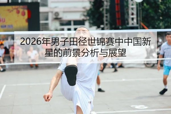 2026年男子田径世锦赛中中国新星的前景分析与展望