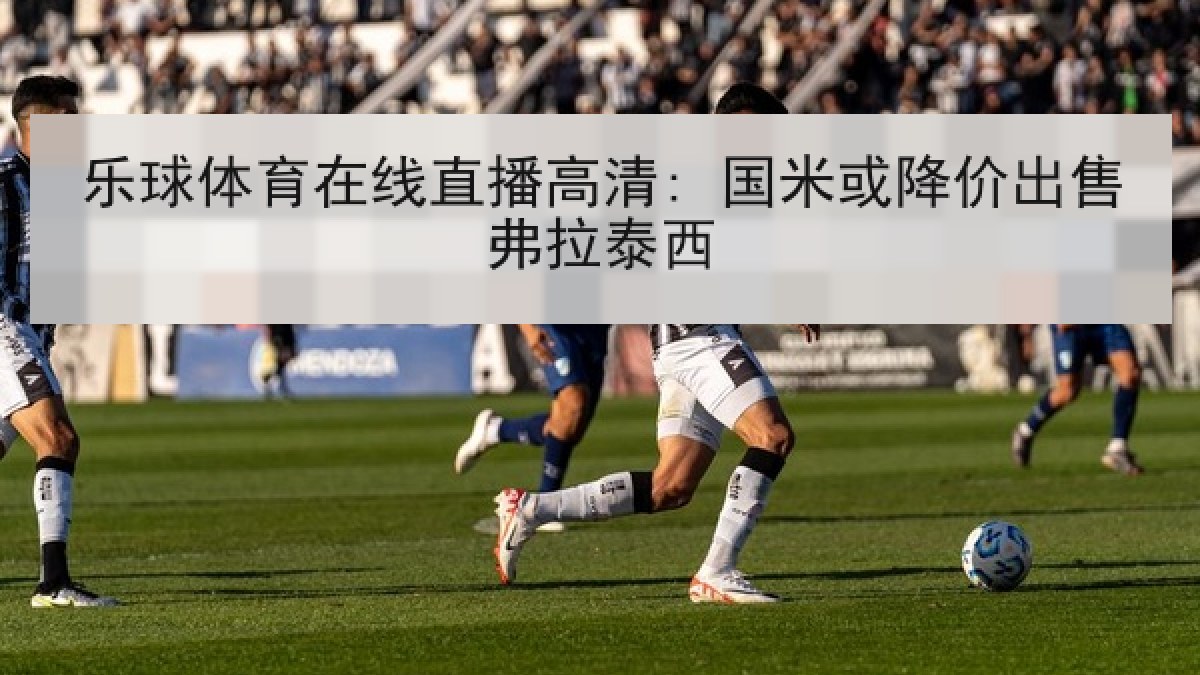 乐球体育在线直播高清: 国米或降价出售弗拉泰西