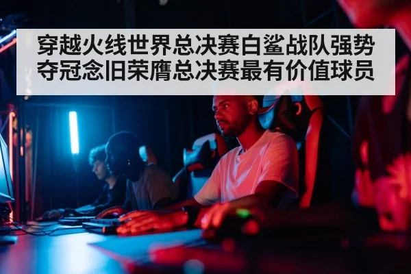 穿越火线世界总决赛白鲨战队强势夺冠念旧荣膺总决赛最有价值球员