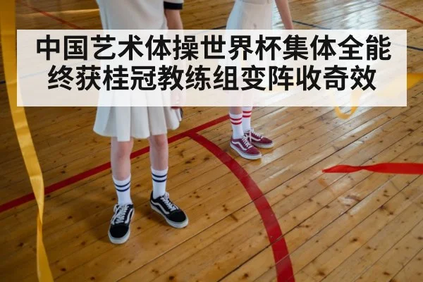 中国艺术体操世界杯集体全能终获桂冠教练组变阵收奇效