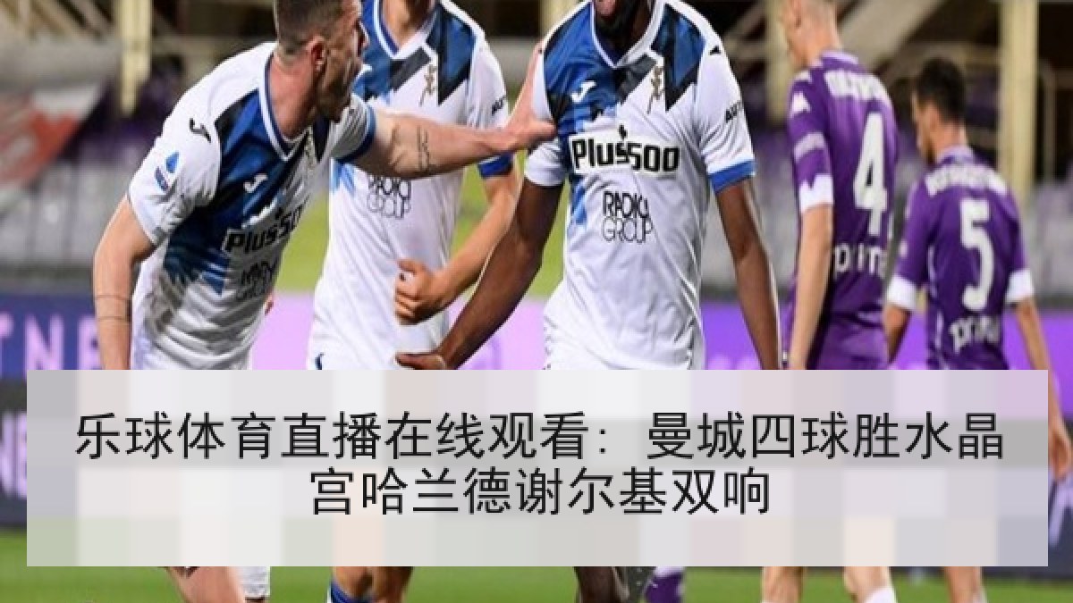 乐球体育直播在线观看: 曼城四球胜水晶宫哈兰德谢尔基双响